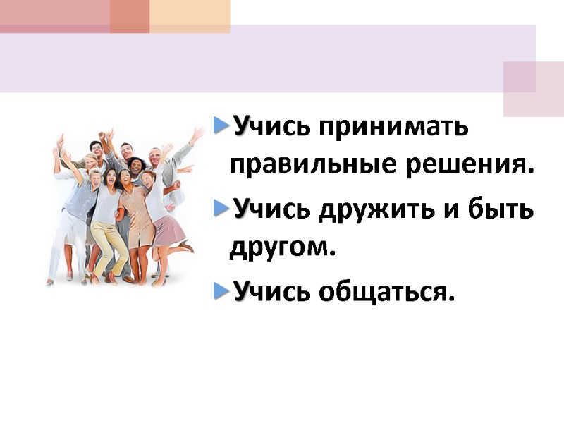 Учись принимать правильные решения. Учись дружить и быть другом. Учись общаться.